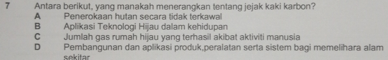 Antara berikut, yang manakah menerangkan tentang jejak kaki karbon?
A Penerokaan hutan secara tidak terkawal
B Aplikasi Teknologi Hijau dalam kehidupan
C Jumlah gas rumah hijau yang terhasil akibat aktiviti manusia
D Pembangunan dan aplikasi produk,peralatan serta sistem bagi memelihara alam
sekitar