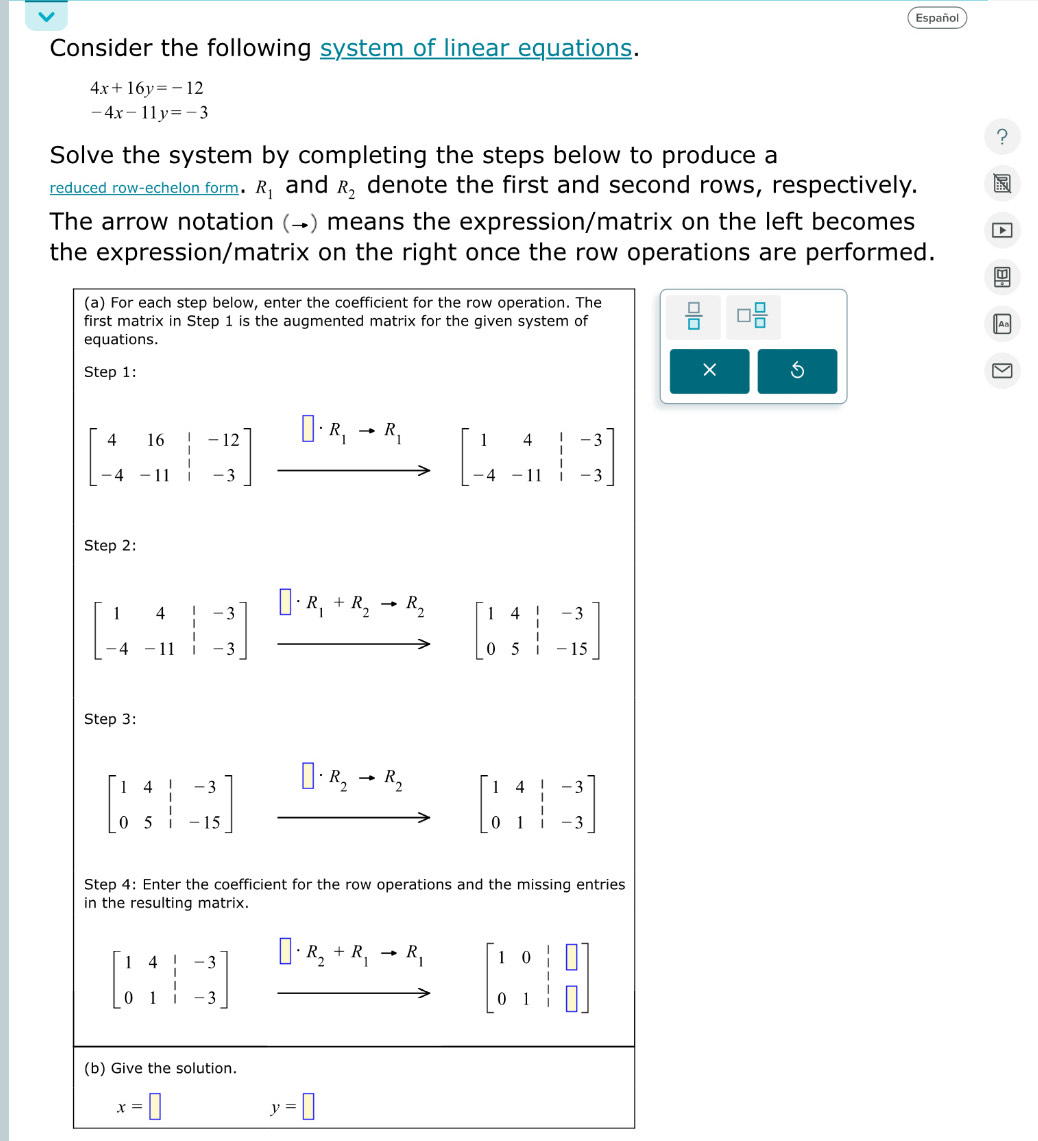 Español
Consider the following system of linear equations.
4x+16y=-12
-4x-11y=-3
?
Solve the system by completing the steps below to produce a
reduced row-echelon form. R_1 and R_2 denote the first and second rows, respectively.
The arrow notation (→) means the expression/matrix on the left becomes D
the expression/matrix on the right once the row operations are performed.
 □ /□   □  □ /□  
×
x=□
y=□