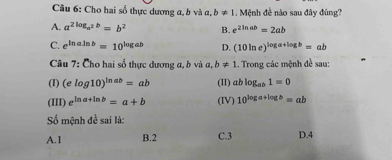 Cho hai số thực dương a, b và a, b!= 1. Mệnh đề nào sau đây đúng?
A. a^(2log _a^2)b=b^2 e^(2ln ab)=2ab
B.
C. e^(ln a.ln b)=10^(log ab) D. (10ln e)^log a+log b=ab
Câu 7: Cho hai số thực dương a, b và a, b!= 1. Trong các mệnh đề sau:
(I) (elog 10)^ln ab=ab (II) ablog _ab1=0
(III) e^(ln a+ln b)=a+b (IV) 10^(log a+log b)=ab
Số mệnh đề sai là:
A. 1 B. 2 C. 3 D. 4