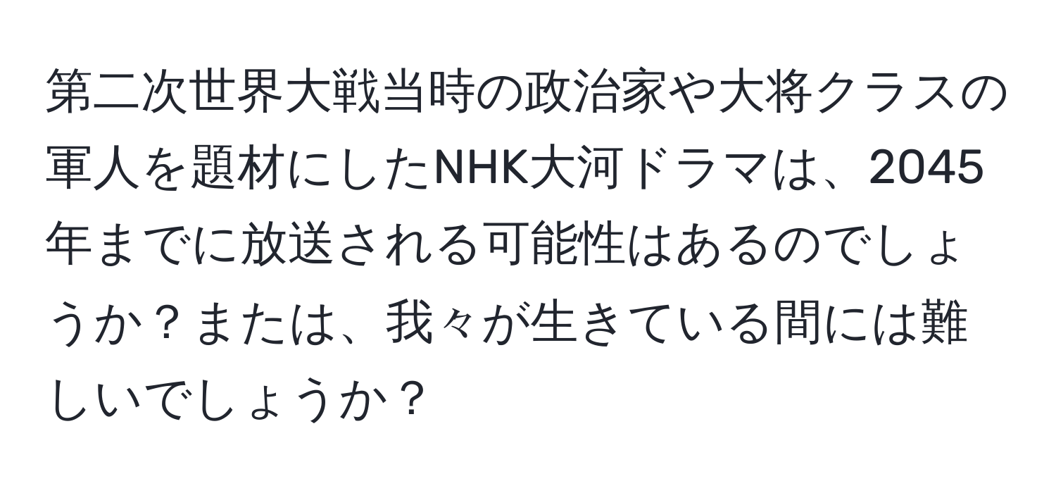 第二次世界大戦当時の政治家や大将クラスの軍人を題材にしたNHK大河ドラマは、2045年までに放送される可能性はあるのでしょうか？または、我々が生きている間には難しいでしょうか？