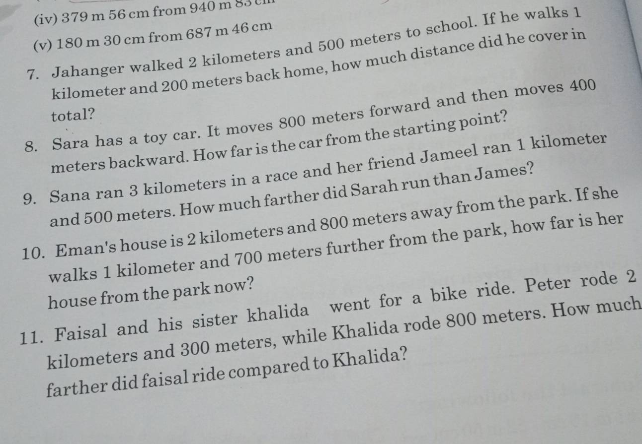 (iv) 379 m 56 cm from 940 m 83
(v) 180 m 30 cm from 687 m 46 cm
7. Jahanger walked 2 kilometers and 500 meters to school. If he walks 1
kilometer and 200 meters back home, how much distance did he cover in 
total? 
8. Sara has a toy car. It moves 800 meters forward and then moves 400
meters backward. How far is the car from the starting point? 
9. Sana ran 3 kilometers in a race and her friend Jameel ran 1 kilometer
and 500 meters. How much farther did Sarah run than James? 
10. Eman's house is 2 kilometers and 800 meters away from the park. If she 
walks 1 kilometer and 700 meters further from the park, how far is her 
house from the park now? 
11. Faisal and his sister khalida went for a bike ride. Peter rode 2
kilometers and 300 meters, while Khalida rode 800 meters. How much 
farther did faisal ride compared to Khalida?