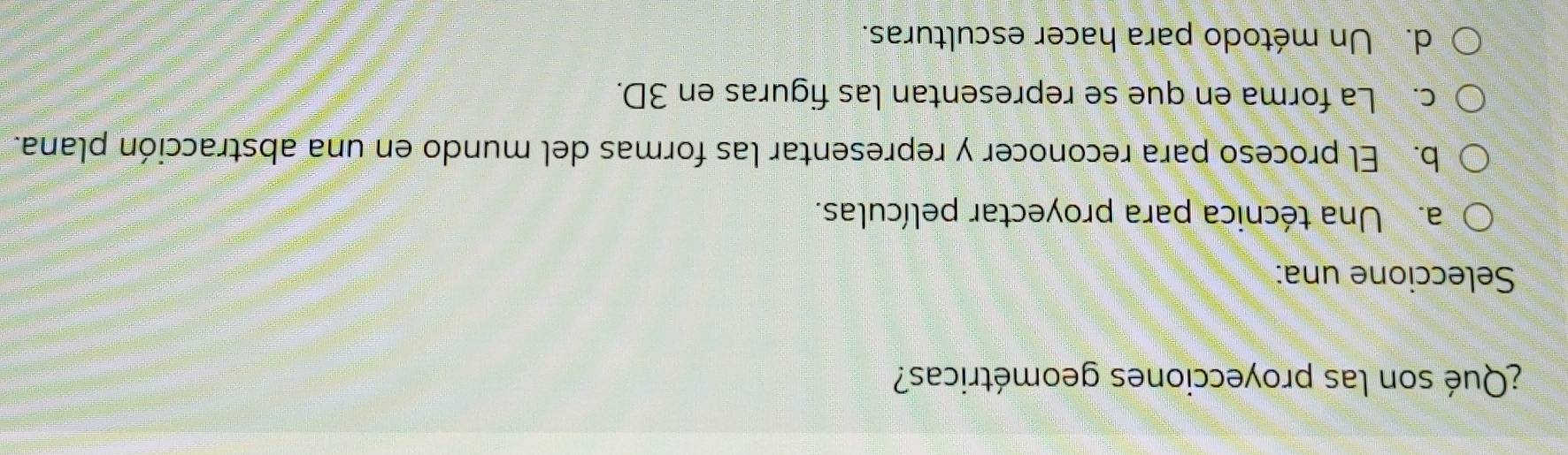 ¿Qué son las proyecciones geométricas?
Seleccione una:
a. Una técnica para proyectar películas.
b. El proceso para reconocer y representar las formas del mundo en una abstracción plana.
c. La forma en que se representan las figuras en 3D.
d. Un método para hacer esculturas.