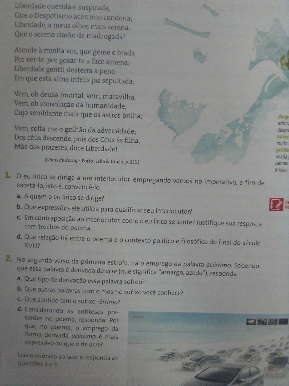 Liberdade querída e suspirada,
Que o Despotismo acérrimo condena;
Liberdade, a meus olhos mais serena,
Que o sereno clarão da madrugada!
Atende à minha voz, que geme e brada
Por ver-te, por gozar-te a face amena;
Liberdade gentil, desterra a pena
Em que esta alma infeliz jaz sepultada;
Vem, oh deusa imortal, vem, maravilha,
Vem, oh consolação da humanidade,
Cujo semblante mais que os astros brilha; arbitr desp
Vem, solta-me o grilhão da adversidade; déspo
Dos céus descende, pois dos Céus és filha, acém
Mãe dos prazeres, doce Liberdade! grilhā muito
usada
(Obras de Bocage. Porto: Lello & Irmão. p. 335.)
pernas
prisão.
1. O eu lírico se dirige a um interlocutor, empregando verbos no imperativo, a fim de
exortá-lo, isto é, convencê-lo.
a. A quem o eu lírico se dirige?
R
N
b. Que expressões ele utiliza para qualificar seu interlocutor?
c. Em contraposição ao interlocutor, como o eu lírico se sente? Justifique sua resposta
com trechos do poema.
d. Que relação há entre o poema e o contexto político e filosófico do final do século
XVIII?
2. No segundo verso da primeira estrofe, há o emprego da palavra acérrimo. Sabendo
que essa palavra é derivada de ácre (que significa 'amargo, azedo'), responda:
a. Que tipo de derivação essa palavra sofreu?
b. Que outras palavras com o mesmo sufixo você conhece?
c. Que sentido tem o sufixo -érrimo?
d. Considerando as antíteses pre
sentes no poema, responda: Po
que, no poema, o emprego d
forma derivada acérrimo é mai
expressivo do que o de acre?
Leia o anúncio ao lado e responda à
questões 3 e 4.