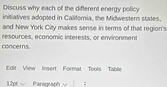 Discuss why each of the different energy policy 
initiatives adopted in California, the Midwestern states, 
and New York City makes sense in terms of that region's 
resources, economic interests, or environment 
concerns. 
Edit View Insert Format Tools Table 
12pt Paragraph :