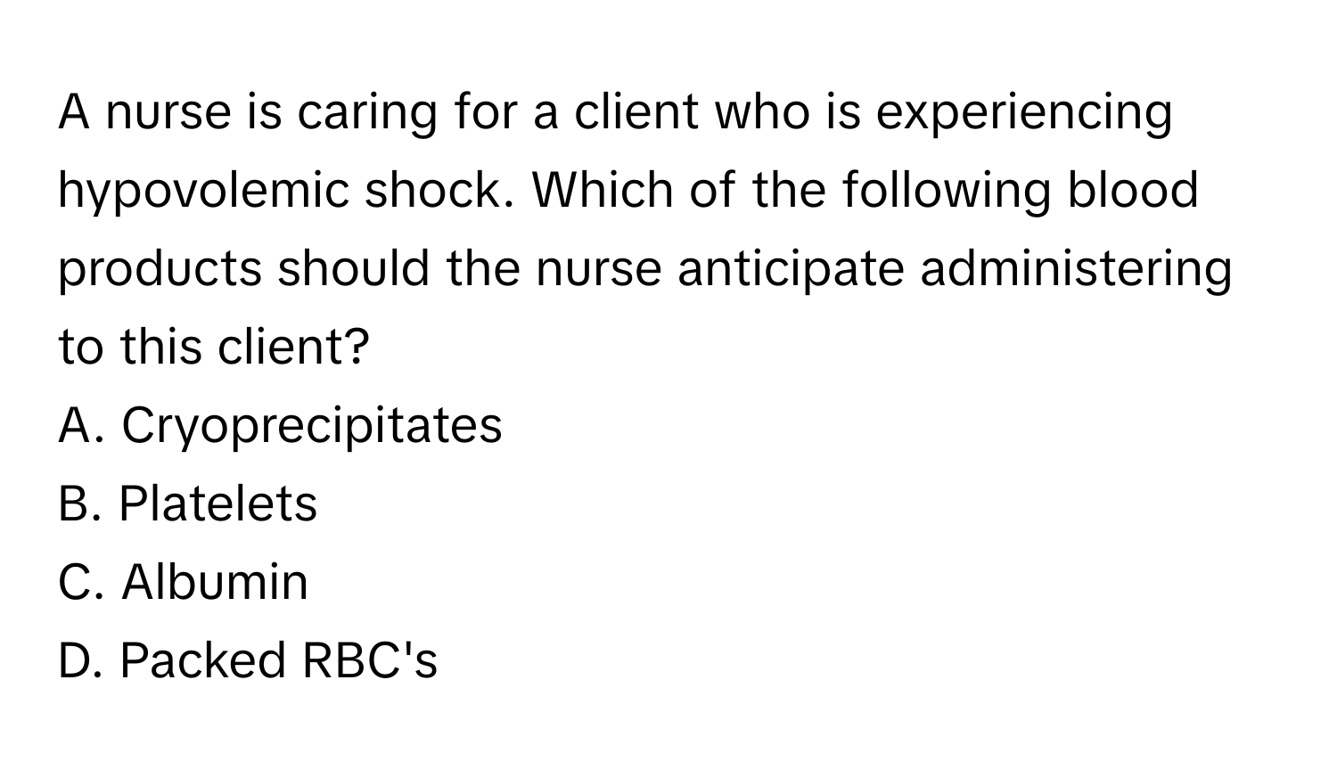 A nurse is caring for a client who is experiencing hypovolemic shock. Which of the following blood products should the nurse anticipate administering to this client?

A. Cryoprecipitates
B. Platelets
C. Albumin
D. Packed RBC's