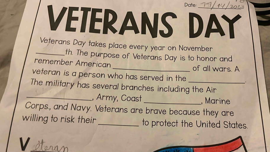 Date: 
VETERANS DAY 
Veterans Day takes place every year on November 
_th. The purpose of Veterans Day is to honor and 
remember American 
_of all wars. A 
veteran is a person who has served in the . 
The military has several branches including the Air 
_, Army, Coast _, Marine 
Corps., and Navy. Veterans are brave because they are 
willing to risk their _to protect the United States. 
V Horam