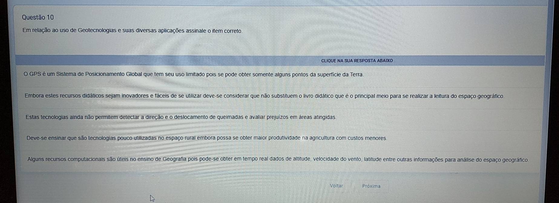 Em relação ao uso de Geotecnologias e suas diversas aplicações assinale o item correto.
CLIQUE NA SUA RESPOSTA ABAIXO
O GPS é um Sistema de Posicionamento Global que tem seu uso limitado pois se pode obter somente alguns pontos da superfície da Terra.
Embora estes recursos didáticos sejam inovadores e fáceis de se utilizar deve-se considerar que não substituem o livro didático que é o principal meio para se realizar a leitura do espaço geográfico.
Estas tecnologias ainda não permitem detectar a direção e o deslocamento de queimadas e avaliar prejuízos em áreas atingidas
Deve-se ensinar que são tecnologias pouco utilizadas no espaço rural embora possa se obter maior produtividade na agricultura com custos menores
Alguns recursos computacionais são úteis no ensino de Geografia pois pode-se obter em tempo real dados de altitude, velocidade do vento, latitude entre outras informações para análise do espaço geográfico
Voltar Próxima