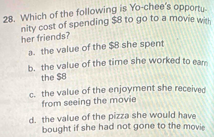 Which of the following is Yo-chee’s opportu-
nity cost of spending $8 to go to a movie with
her friends?
a. the value of the $8 she spent
b. the value of the time she worked to earn
the $8
c. the value of the enjoyment she received
from seeing the movie
d. the value of the pizza she would have
bought if she had not gone to the movie