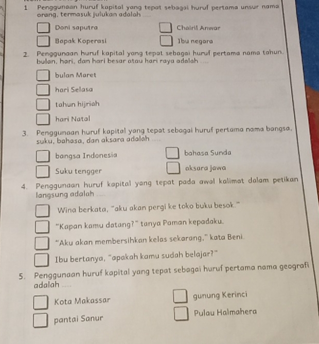 Penggunaan huruf kapital yang tepat sebagai huruf pertama unsur nama
orang, termasuk julukan adalah
Doni saputra Chairil Anwar
Bapak Koperasi ]bu negara
2. Penggunaan huruf kapital yang tepat sebagai huruf pertama nama tahun.
bulan, hari, dan hari besar atau hari raya adalah ...
bulan Maret
hari Selasa
tahun hijriah
hari Natal
3. Penggunaan huruf kapital yang tepat sebagai huruf pertama nama bangsa.
suku, bahasa, dan aksara adalah
bangsa Indonesia bahasa Sunda
Suku tengger aksara jawa
4. Penggunaan huruf kapital yang tepat pada awal kalimat dalam petikan
langsung adalah
Wina berkata, “aku akan pergi ke toko buku besok.”
“Kapan kamu datang?” tanya Paman kepadaku.
“Aku akan membersihkan kelas sekarang,” kata Beni.
Ibu bertanya, “apakah kamu sudah belajar?”
5. Penggunaan huruf kapital yang tepat sebagai huruf pertama nama geografi
adalah ....
Kota Makassar gunung Kerinci
pantai Sanur Pulau Halmahera