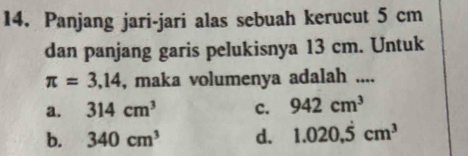 Panjang jari-jari alas sebuah kerucut 5 cm
dan panjang garis pelukisnya 13 cm. Untuk
π =3,14 , maka volumenya adalah ....
a. 314cm^3 c. 942cm^3
b. 340cm^3 d. 1.020, dot 5cm^3