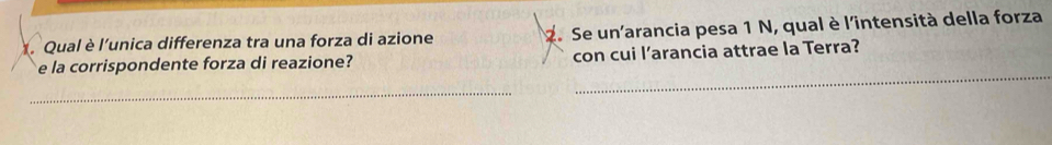 Qual è l'unica differenza tra una forza di azione 2. Se un'arancia pesa 1 N, qual è l'intensità della forza 
e la corrispondente forza di reazione? con cui l’arancia attrae la Terra? 
_ 
_