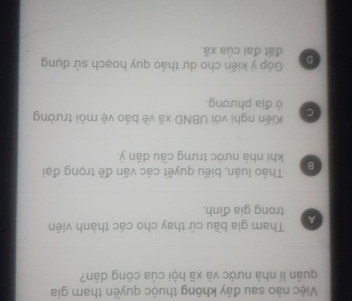 Việc nào sau đây không thuộc quyền tham gia
quản lí nhà nước và xã hội của công dân?
A
Tham gia bầu cử thay cho các thành viên
trong gia đình.
B
Tháo luận, biểu quyết các vấn đề trọng đại
khi nhà nước trưng cầu dân ý.
C
Kiến nghị với UBND xã về bảo vệ môi trường
ở địa phương.
D
Góp ý kiến cho dự thảo quy hoạch sử dụng
đất đai của xã.