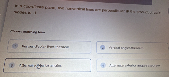 in a coordinate plane, two nonvertical lines are perpendicular IF the product of their
slopes is -1
Choose matching term
1 Perpendicular lines theorem 2 Vertical angles theorem
3 Alternate interior angles 4 Alternate exterior angles theorem