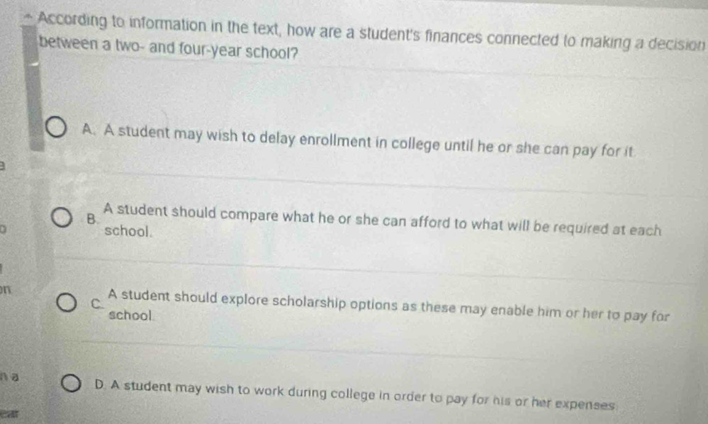 According to information in the text, how are a student's finances connected to making a decision
between a two- and four-year school?
A. A student may wish to delay enrollment in college until he or she can pay for it
B.
A student should compare what he or she can afford to what will be required at each
school.
C.
n A student should explore scholarship options as these may enable him or her to pay for
school.
n a D. A student may wish to work during college in order to pay for his or her expenses
ear