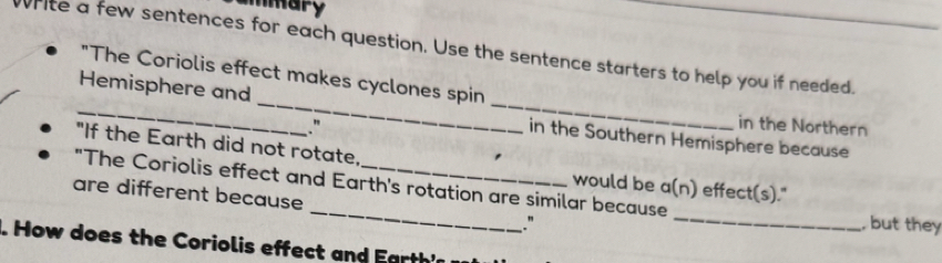 mary 
hite a few sentences for each question. Use the sentence starters to help you if needed. 
"The Coriolis effect makes cyclones spin 
_Hemisphere and __in the Southern Hemisphere because 
." 
in the Northern 
"If the Earth did not rotate, 
would be a(n) effect(s)." 
"The Coriolis effect and Earth's rotation are similar because , but they 
are different because _."_ 
. How does the Coriolis effect and E arth'