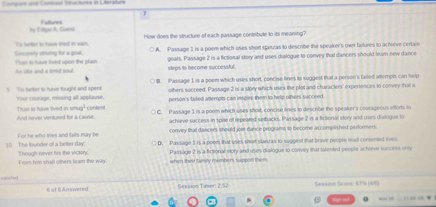 rané onmbane Struetures in Liberaturs
7
# altures
the Eltgar A. Guest
This thetie its have sied is vain. How does the structure of each passage contribute to its meaning?
Siecurry strving toe a goal. A. Passage 1 is a poem which uses short stanzas to describe the speaker's own failures to achieve certain
Thurt is Have lived opon the plain goals. Passage 2 is a fictional story and uses dialogue to convey that dancers should learn new dance
An idle and a smid soul. steps to become successful.
S 'Tis beter to have fought and spent B. Passage 1 is a poem which uses short, concise lines to suggest that a person's failed attempts can help
others succeed. Passage 2 is a story which uses the plot and characters' experiences to convey that a
Your courage, missing all applause, person's failed attempts can inspire them to help others succeed.
Than to have lived in sm a^1 content
And never ventured for a cause. C. Passage 1 is a poem which uses short, concise lines to describe the speaker's courageous efforts to
achieve success in spite of repeated setbacks. Passage 2 is a fictional story and uses dialogue to
For he who tries and fails may be convey that dancers should join dance programs to become accomplished performers.
10 The founder of a better day. D. Passage 1 is a poem that uses short stanzas to suggest that brave people lead contented lives
Though never his the victory. Passage 2 is a fictional story and uses diallogue to convey that talented people achieve success only
From him shall others lear the way. when their family members support them.
satishied
6 of 8 Answered Session Timer: 2:52 Session Score: 67% (4/)
Sign out Nov 20 11a3 0s