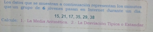 Los datos que se muestran a continuación representan los minutos 
que un grupo de 6 jóvenes pasan en Internet durante un dia
15, 21, 17, 35, 29, 38
Calcule: 1.- La Media Aritmética. 2.- La Desviación Tipica o Estandar