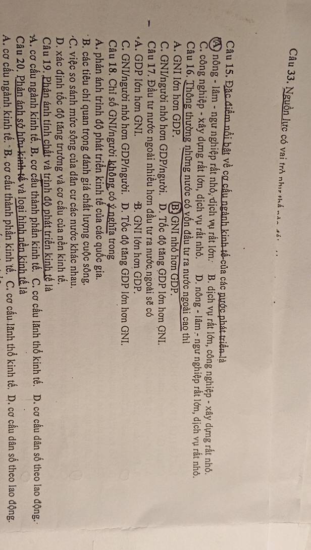Nguồn lực có vai trò như thế nàc đi
Câu 15. Đặc điểm nổi bật về cơ cấu ngành kinh tế của các nước phát triển là
A ) nông - lâm - ngư nghiệp rất nhỏ, dịch vụ rất lớn.: B. dịch vụ rất lớn, công nghiệp - xây dựng rất nhỏ.
C. công nghiệp - xây dựng rất lớn, dịch vụ rất nhỏ. D. nông - lâm - ngư nghiệp rất lớn, dịch vụ rất nhỏ.
Câu 16. Thông thường những nước có vốn đầu tư ra nước ngoài cao thì
A. GNI lớn hơn GDP. B. GNI nhỏ hơn GDP.
C. GNI/người nhỏ hơn GDP/người. D. Tốc độ tăng GDP lớn hơn GNI.
Câu 17. Đầu tư nước ngoài nhiều hơn đầu tư ra nước ngoài sẽ có
A. GDP lớn hơn GNI. B. GNI lớn hơn GDP.
C. GNI/người nhỏ hơn GDP/người. D. Tốc độ tăng GDP lớn hơn GNI.
Câu 18. Chỉ số GNI/người không có ý nghĩa trong
A. phản ánh trình độ phát triển kinh tế của các quốc gia.
B. các tiêu chí quan trọng đánh giá chất lượng cuộc sông.
*C. việc so sánh mức sộng của dân cư các nước khác nhau.
D. xác định tốc độ tăng trưởng và cơ cấu của nền kinh tế.
Câu 19. Phản ánh tính chất và trình độ phát triển kinh tế là
A. cơ cấu ngành kinh tế. B. cơ cầu thành phần kinh tế. C. cơ cấu lãnh thổ kinh tế. D. cơ cầu dân số theo lao động.-
Câu 20. Phản ánh sở hữu kinh tế và loại hình nền kinh tế là
A. cơ cấu ngành kinh tế. *B. cơ cấu thành phần kinh tế. C. cơ cấu lãnh thổ kinh tế. D. cơ cầu dân số theo lao động.