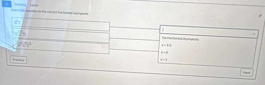 Matching 1 point
Match the function to the correct horizontal asymptote .
 x/2x-5 
frac 3(x-12)^(No Horizontal Asymptote
frac x^(2)-4x-2)x^2-4x-2
y=1/2
y=0
Previous y=1
Next