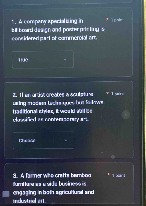 A company specializing in 1 point 
billboard design and poster printing is 
considered part of commercial art. 
True 
2. If an artist creates a sculpture 1 point 
using modern techniques but follows 
traditional styles, it would still be 
classified as contemporary art. 
Choose 
3. A farmer who crafts bamboo 1 point 
furniture as a side business is 
engaging in both agricultural and 
industrial art.