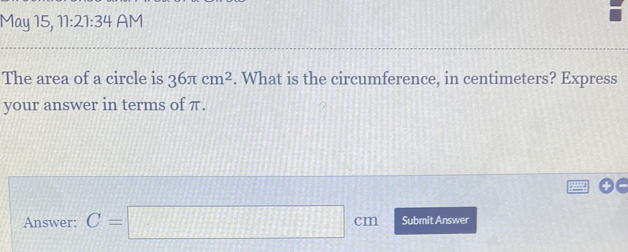 May 15, 11:21:34 AM 
The area of a circle is 36π cm^2. What is the circumference, in centimeters? Express 
your answer in terms of π. 
Answer: C=□ cm Submit Answer