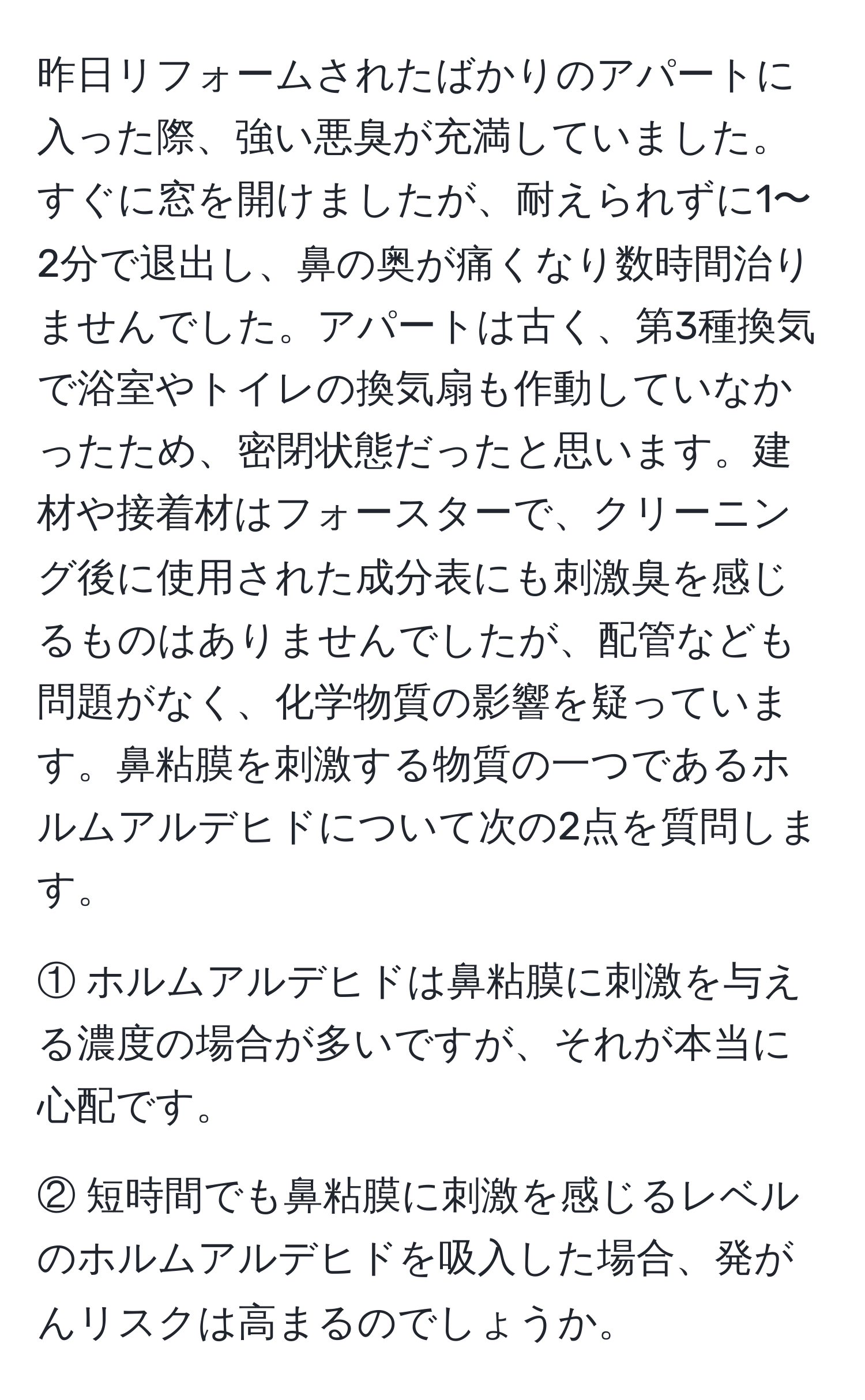 昨日リフォームされたばかりのアパートに入った際、強い悪臭が充満していました。すぐに窓を開けましたが、耐えられずに1〜2分で退出し、鼻の奥が痛くなり数時間治りませんでした。アパートは古く、第3種換気で浴室やトイレの換気扇も作動していなかったため、密閉状態だったと思います。建材や接着材はフォースターで、クリーニング後に使用された成分表にも刺激臭を感じるものはありませんでしたが、配管なども問題がなく、化学物質の影響を疑っています。鼻粘膜を刺激する物質の一つであるホルムアルデヒドについて次の2点を質問します。

① ホルムアルデヒドは鼻粘膜に刺激を与える濃度の場合が多いですが、それが本当に心配です。

② 短時間でも鼻粘膜に刺激を感じるレベルのホルムアルデヒドを吸入した場合、発がんリスクは高まるのでしょうか。