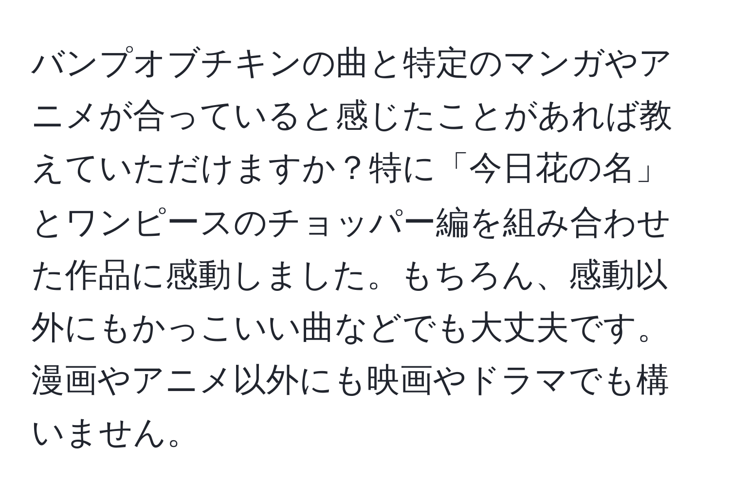 バンプオブチキンの曲と特定のマンガやアニメが合っていると感じたことがあれば教えていただけますか？特に「今日花の名」とワンピースのチョッパー編を組み合わせた作品に感動しました。もちろん、感動以外にもかっこいい曲などでも大丈夫です。漫画やアニメ以外にも映画やドラマでも構いません。