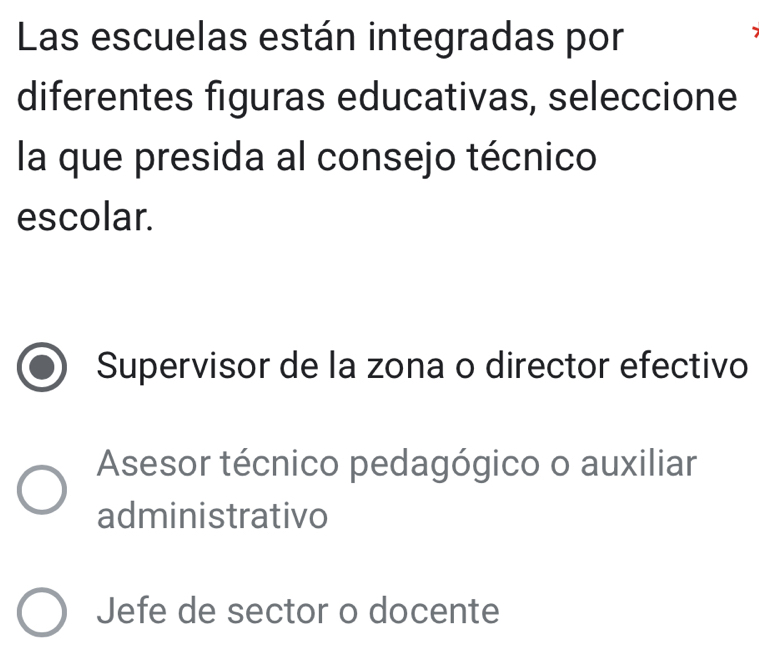 Las escuelas están integradas por
diferentes figuras educativas, seleccione
la que presida al consejo técnico
escolar.
Supervisor de la zona o director efectivo
Asesor técnico pedagógico o auxiliar
administrativo
Jefe de sector o docente