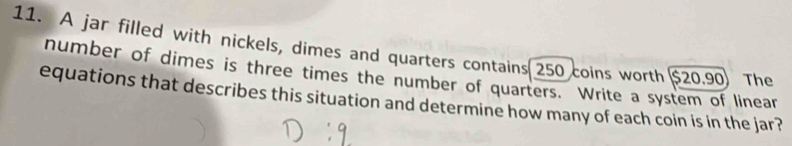 A jar filled with nickels, dimes and quarters contains 250 coins worth $20.90) The 
number of dimes is three times the number of quarters. Write a system of linear 
equations that describes this situation and determine how many of each coin is in the jar?