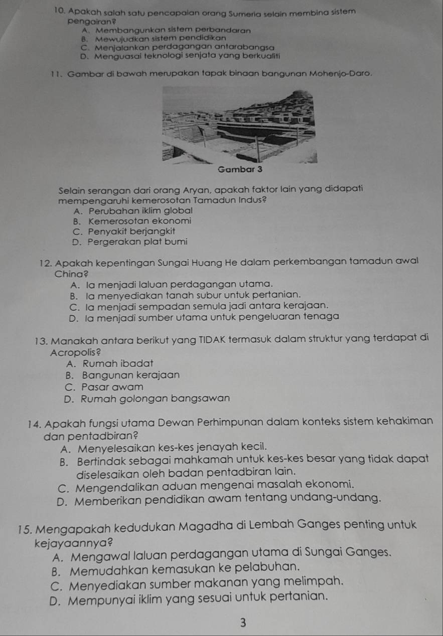 Apakah salah satu pencapaian orang Sumeria selain membina sistem
pengairan?
A、 Membangunkan sistem perbandaran
B. Mewujudkan sistem pendidikan
C. Menjalankan perdagangan antarabanasa
D. Menquasai teknologi senjata yang berkualiti
11. Gambar di bawah merupakan tapak binaan bangunan Mohenjo-Daro.
Selain serangan dari orang Aryan, apakah faktor lain yang didapati
mempengaruhi kemerosotan Tamadun Indus?
A. Perubahan iklim global
B. Kemerosotan ekonomi
C. Penyakit berjangkit
D. Peraerakan plat bumi
12. Apakah kepentingan Sungai Huang He dalam perkembangan tamadun awal
China?
A. Ia menjadi laluan perdagangan utama.
B. Ia menyediakan tanah subur untuk pertanian.
C. Ia menjadi sempadan semula jadi antara kerajaan.
D. Ia menjadi sumber utama untuk pengeluaran tenaga
13. Manakah antara berikut yang TIDAK termasuk dalam struktur yang terdapat di
Acropolis?
A. Rumah ibadat
B. Bangunan kerajaan
C. Pasar awam
D. Rumah golongan bangsawan
14. Apakah fungsi utama Dewan Perhimpunan dalam konteks sistem kehakiman
dan pentadbiran?
A. Menyelesaikan kes-kes jenayah kecil.
B. Bertindak sebagai mahkamah untuk kes-kes besar yang tidak dapat
diselesaikan oleh badan pentadbiran lain.
C. Mengendalikan aduan mengenai masalah ekonomi.
D. Memberikan pendidikan awam tentang undang-undang.
15. Mengapakah kedudukan Magadha di Lembah Ganges penting untuk
kejayaannya?
A. Mengawal laluan perdagangan utama di Sungai Ganges.
B. Memudahkan kemasukan ke pelabuhan.
C. Menyediakan sumber makanan yang melimpah.
D. Mempunyai iklim yang sesuai untuk pertanian.
3