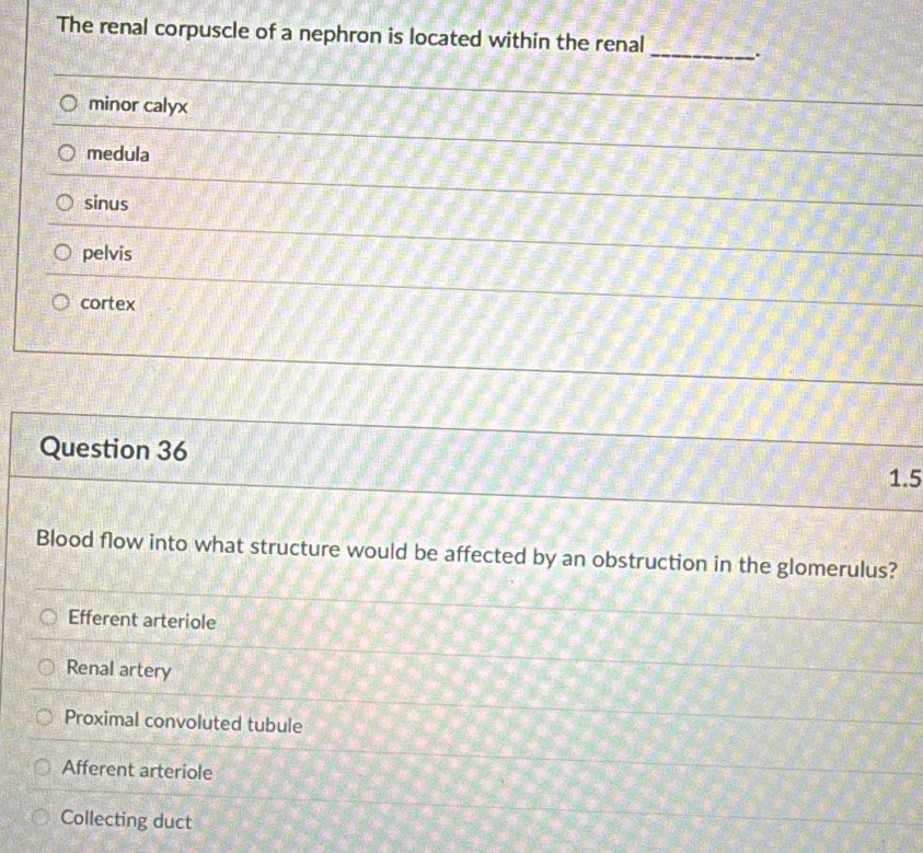The renal corpuscle of a nephron is located within the renal _.
minor calyx
medula
sinus
pelvis
cortex
Question 36
1.5
Blood flow into what structure would be affected by an obstruction in the glomerulus?
Efferent arteriole
Renal artery
Proximal convoluted tubule
Afferent arteriole
Collecting duct