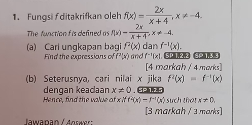 Fungsi f ditakrifkan oleh f(x)= 2x/x+4 , x!= -4. 
The function f is defined as f(x)= 2x/x+4 , x!= -4. 
(a) Cari ungkapan bagi f^2(x) dan f^(-1)(x). 
Find the expressions of f^2(x) and f^(-1)(x) SP 1.2.2 SP 1.3.3 
[4 markah / 4 marks] 
(b) Seterusnya, cari nilai x jika f^2(x)=f^(-1)(x)
dengan keadaan x!= 0. SP 1.2.5 
Hence, find the value of x if f^2(x)=f^(-1)(x) such that x!= 0. 
[3 markah / 3 marks] 
Jawapan / Answer :