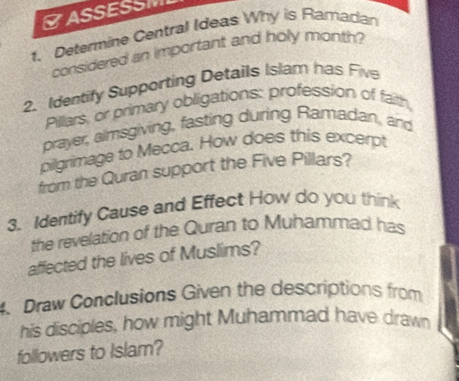 ASSESSM 
1. Determine Central Ideas Why is Ramadan 
considered an important and holy month? 
2. Identify Supporting Details Islam has Five 
Pillars, or primary obligations: profession of faith, 
prayer, almsgiving, fasting during Ramadan, and 
pilgrimage to Mecca. How does this excerpt 
from the Quran support the Five Pillars? 
3. Identify Cause and Effect How do you think 
the revelation of the Quran to Muhammad has 
affected the lives of Muslims? 
4. Draw Conclusions Given the descriptions from 
his disciples, how might Muhammad have drawn 
followers to Islam?