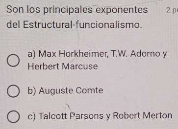 Son los principales exponentes 2p
del Estructural-funcionalismo.
a) Max Horkheimer, T.W. Adorno y
Herbert Marcuse
b) Auguste Comte
c) Talcott Parsons y Robert Merton