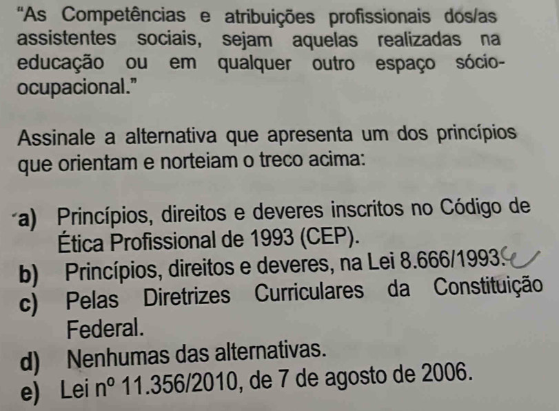 'As Competências e atribuições profissionais dos/as
assistentes sociais, sejam aquelas realizadas na
educação ou em qualquer outro espaço sócio-
ocupacional."
Assinale a alternativa que apresenta um dos princípios
que orientam e norteiam o treco acima:
a) Princípios, direitos e deveres inscritos no Código de
Ética Profissional de 1993 (CEP).
b) Princípios, direitos e deveres, na Lei 8.666/19933
c) Pelas Diretrizes Curriculares da Constituição
Federal.
d) Nenhumas das alternativas.
e) Lei n° 11.356/2010, de 7 de agosto de 2006.