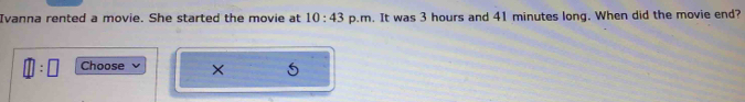 Ivanna rented a movie. She started the movie at 10:43 p.m. It was 3 hours and 41 minutes long. When did the movie end?
□ :□ Choose ×