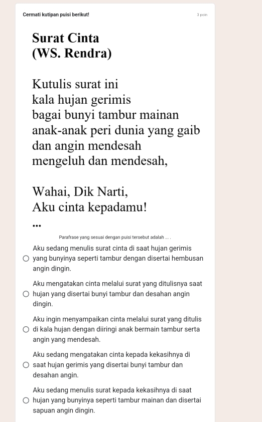 Cermati kutipan puisi berikut! 3 poin
Surat Cinta
(WS. Rendra)
Kutulis surat ini
kala hujan gerimis
bagai bunyi tambur mainan
anak-anak peri dunia yang gaib
dan angin mendesah
mengeluh dan mendesah,
Wahai, Dik Narti,
Aku cinta kepadamu!
...
Parafrase yang sesuai dengan puisi tersebut adalah ... .
Aku sedang menulis surat cinta di saat hujan gerimis
yang bunyinya seperti tambur dengan disertai hembusan
angin dingin.
Aku mengatakan cinta melalui surat yang ditulisnya saat
hujan yang disertai bunyi tambur dan desahan angin
dingin.
Aku ingin menyampaikan cinta melalui surat yang ditulis
di kala hujan dengan diiringi anak bermain tambur serta
angin yang mendesah.
Aku sedang mengatakan cinta kepada kekasihnya di
saat hujan gerimis yang disertai bunyi tambur dan
desahan angin.
Aku sedang menulis surat kepada kekasihnya di saat
hujan yang bunyinya seperti tambur mainan dan disertai
sapuan angin dingin.