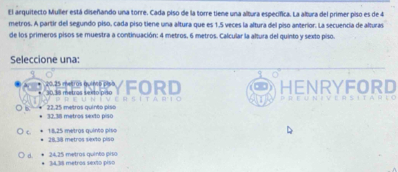 El arquitecto Muller está diseñando una torre. Cada piso de la torre tiene una altura especifica. La altura del primer piso es de 4
metros. A partir del segundo piso, cada piso tiene una altura que es 1,5 veces la altura del piso anterior. La secuencia de alturas
de los primeros pisos se muestra a continuación: 4 metros, 6 metros. Calcular la altura del quinto y sexto piso.
Seleccione una:
20.25 metros quinto piso
30,38 metros sexto piso FORD HENRYFORD
22,25 metros quinto piso
32,38 metros sexto piso
C. 18,25 metros quinto piso
28,38 metros sexto piso
d. 24,25 metros quinto piso
34,38 metros sexto piso