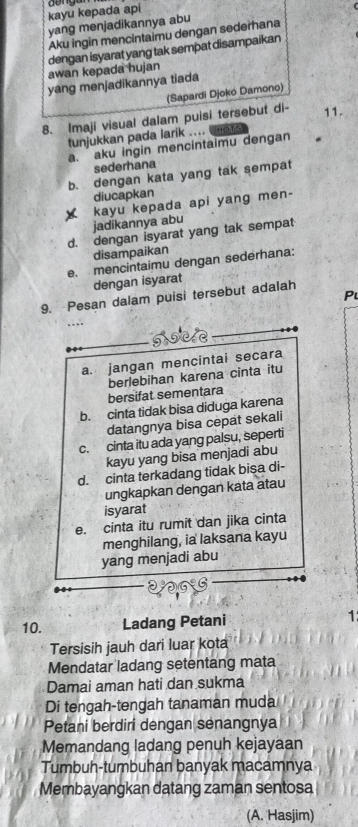 kayu kepada api b enga
yang menjadikannya abu
Aku ingin mencintaimu dengan sederhana
awan kepada hujan dengan isyarat yang tak sempat disampaikan
yang menjadikannya tiada
(Sapardi Djokó Damono)
8. Imaji visual dalam puisi tersebut di- 11.
tunjukkan pada larik .... Has
a. aku ingin mencintaimu dengan
sederhana
b. dengan kata yang tak sempat
diucapkan
kayu kepada api yang men-
jadikannya abu
d. dengan isyarat yang tak sempat
disampaikan
e. mencintaimu dengan sederhana:
dengan isyarat
P
9. Pesan dalam puisi tersebut adalah
a. jangan mencintai secara
bersifat sementara berlebihan karena cinta itu
b. cinta tidak bisa diduga karena
datangnya bisa cepat sekali
c. cinta itu ada yang palsu, seperti
kayu yang bisa menjadi abu
d. cinta terkadang tidak bişa di-
ungkapkan dengan kata atau
isyarat
e. cinta itu rumit dan jika cinta
menghilang, ia laksana kayu
yang menjadi abu
10. Ladang Petani 1
Tersisih jauh dari luar kota
Mendatar ladang setentang mata
Damai aman hati dan sukma
Di tengah-tengah tanaman muda
Petani berdiri dengan senangnya
Memandang ladang penuh kejayaan
Tumbuh-tumbuhan banyak macamnya
Membayangkan datang zaman sentosa
(A. Hasjim)