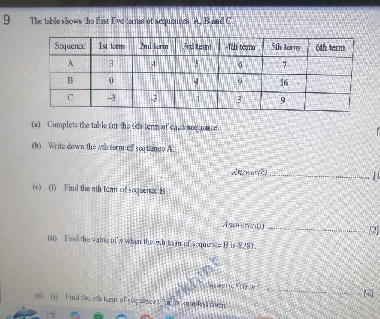 The table shows the first five terms of sequences A. B and C. 
(a) Complete the table for the 6th term of each sequence. 
| 
(b) Write down the πth term of sequence A. 
Answer(b)_ 
[1 
(c) (i) Find the πth term of sequence B. 
Answer(c)(i)_ 
[2] 
(ii) Find the value of n when the nth term of sequence B is 8281. 
_ 
Answer(c)(ii) n=
[2] 
(d) (i) Find the th term of sequence C in its simplest form.