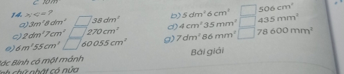 10m
506cm^2
14. / =? 5dm^26cm^2 435mm^2
a) 3m^28dm^2 □ 38dm^2 b) 
c) 2dm^17cm^2□ 270cm^2 d) 4cm^235mm^2 □ 
e) 6m^255cm^2□ 60055cm^2 g) 7dm^286mm^2 □  78600mm^2
Bác Binh có một mảnh Bài giải 
inh chữ nhật có núa