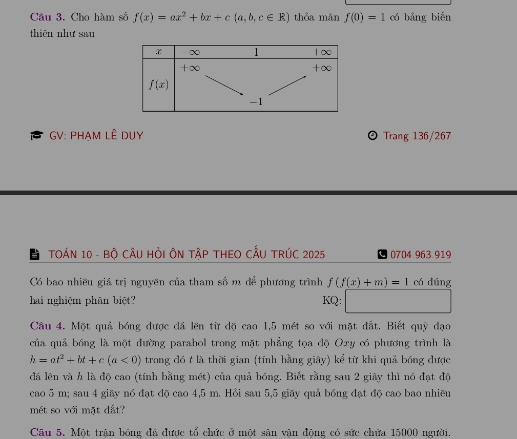 Cho hàm số f(x)=ax^2+bx+c(a,b,c∈ R) thỏa mãn f(0)=1 có bảng biến
thiên như sau
GV: PHẠM LÊ DUY  Trang 136/267
TOÁN 10 - Bộ CÂU HỏI ÔN TậP THEO CẤU TRÚC 2025 0704.963.919
Có bao nhiêu giá trị nguyên của tham số m để phương trình f(f(x)+m)=1 có đúng
hai nghiệm phân biệt? KQ:
□ 
Câu 4. Một quả bóng được đá lên từ độ cao 1,5 mét so với mặt đất. Biết quỹ đạo
của quả bóng là một đường parabol trong mặt phẳng tọa độ Oxy có phương trình là
h=at^2+bt+c(a<0) trong đó t là thời gian (tính bằng giây) kể từ khi quả bóng được
đá lên và h là độ cao (tính bằng mét) của quả bóng. Biết rằng sau 2 giây thì nó đạt độ
cao 5 m; sau 4 giây nó đạt độ cao 4,5 m. Hỏi sau 5,5 giây quả bóng đạt độ cao bao nhiêu
mét so với mặt đất?
Câu 5. Một trận bóng đá được tổ chức ở một sân vận động có sức chứa 15000 người.