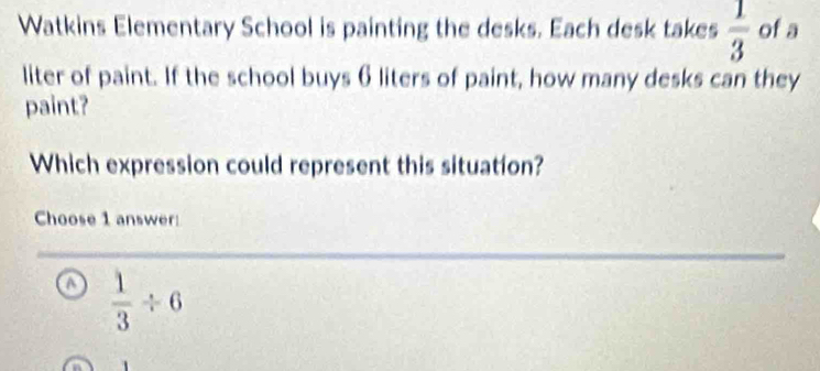 Watkins Elementary School is painting the desks. Each desk takes  1/3  of a
liter of paint. If the school buys 6 liters of paint, how many desks can they
paint?
Which expression could represent this situation?
Choose 1 answer:
o  1/3 / 6