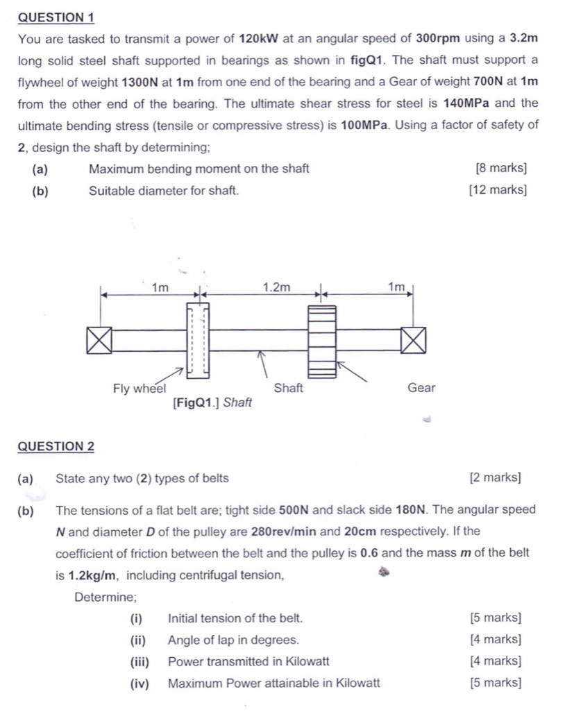 You are tasked to transmit a power of 120kW at an angular speed of 300rpm using a 3.2m
long solid steel shaft supported in bearings as shown in figQ1. The shaft must support a 
flywheel of weight 1300N at 1m from one end of the bearing and a Gear of weight 700N at 1m
from the other end of the bearing. The ultimate shear stress for steel is 140MPa and the 
ultimate bending stress (tensile or compressive stress) is 100MPa. Using a factor of safety of 
2, design the shaft by determining; 
(a) Maximum bending moment on the shaft [8 marks] 
(b) Suitable diameter for shaft. [12 marks] 
QUESTION 2 
(a) State any two (2) types of belts [2 marks] 
(b) The tensions of a flat belt are; tight side 500N and slack side 180N. The angular speed 
N and diameter D of the pulley are 280rev/min and 20cm respectively. If the 
coefficient of friction between the belt and the pulley is 0.6 and the mass m of the belt 
is 1.2kg/m ， including centrifugal tension, 
Determine; 
(i) Initial tension of the belt. [5 marks] 
(ii) Angle of lap in degrees. [4 marks] 
(iii) Power transmitted in Kilowatt [4 marks] 
(iv) Maximum Power attainable in Kilowatt [5 marks]