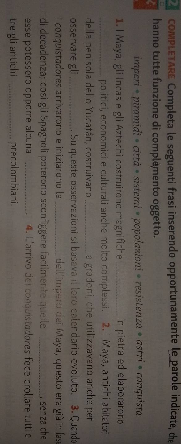 COMPLETARE Completa le seguenti frasi inserendo opportunamente le parole indicate, che
a hanno tutte funzione di complemento oggetto.
imperi • piramidi • città • sistemi • popolazioni • resistenza • astri • conquista
1. I Maya, gli Incas e gli Aztechi costruirono magnifiche _in pietra ed elaborarono
_politici, economici e culturali anche molto complessi. 2. I Maya, antichi abitatori
della penisola dello Yucatán, costruivano _a gradoni, che utilizzavano anche per
osservare gli _. Su queste osservazioni si basava il loro calendario evoluto. 3. Quando
i conquistadores arrivarono e iniziarono la _dell'impero dei Maya, questo era già in fase
di decadenza; così gli Spagnoli poterono sconfiggere facilmente quelle _, senza che
esse potessero opporre alcuna _4. L'arrivo dei conquistadores fece crollare tutti e
.
tre gli antichi _precolombiani.