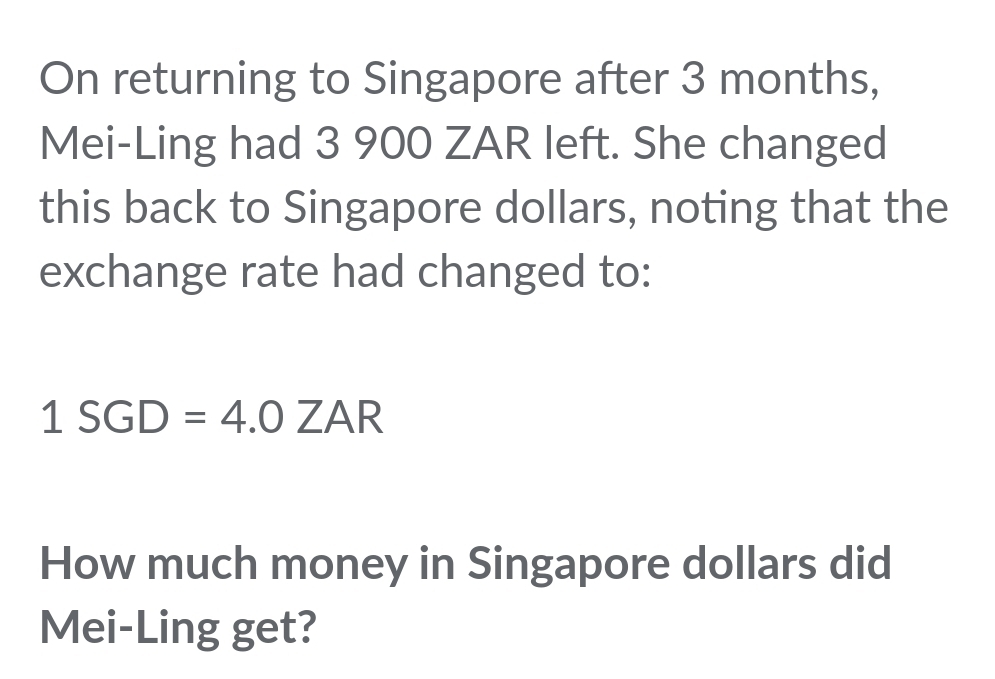 On returning to Singapore after 3 months, 
Mei-Ling had 3 900 ZAR left. She changed 
this back to Singapore dollars, noting that the 
exchange rate had changed to:
1SGD=4.0ZAR
How much money in Singapore dollars did 
Mei-Ling get?