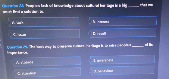 People's lack of knowledge about cultural heritage is a big _that we
must find a solution to.
A. task B. interest
C. issue D. result
Question 29. The best way to preserve cultural heritage is to raise people's _of its
importance.
A. attitude B. awareness
C. attention D. behaviour