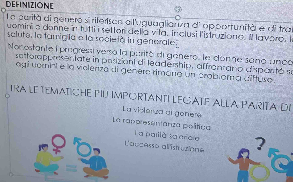 DEFINIZIONE
La parità di genere si riferisce all'uguaglianza di opportunità e di trai
uomini e donne in tutti i settori della vita, inclusi l'istruzione, il lavoro, l
salute, la famiglia e la società in generale.
Nonostante i progressi verso la parità di genere, le donne sono anco
sottorappresentate in posizioni di leadership, affrontano disparità so
agli uomini e la violenza di genere rimane un problema diffuso.
TRA LE TEMATICHE PIU IMPORTANTI LEGATE ALLA PARITA DI
La violenza di genere
La rappresentanza politica
La parità salariale 2
L'accesso all'istruzione