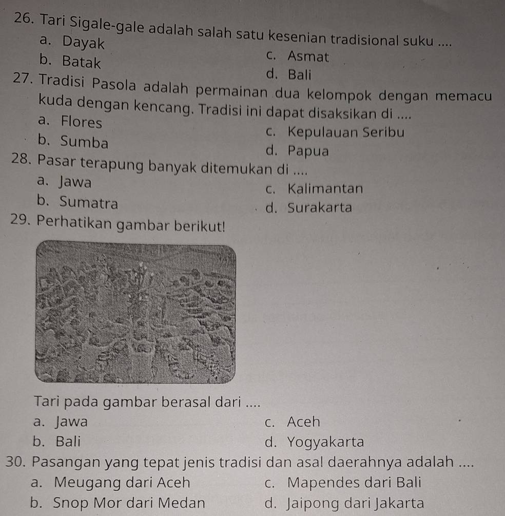 Tari Sigale-gale adalah salah satu kesenian tradisional suku ....
a. Dayak c. Asmat
b. Batak d. Bali
27. Tradisi Pasola adalah permainan dua kelompok dengan memacu
kuda dengan kencang. Tradisi ini dapat disaksikan di ....
a. Flores
c. Kepulauan Seribu
b. Sumba d. Papua
28. Pasar terapung banyak ditemukan di ....
a. Jawa
c. Kalimantan
b. Sumatra
d. Surakarta
29. Perhatikan gambar berikut!
Tari pada gambar berasal dari ....
a. Jawa c. Aceh
b. Bali d. Yogyakarta
30. Pasangan yang tepat jenis tradisi dan asal daerahnya adalah ....
a. Meugang dari Aceh c. Mapendes dari Bali
b. Snop Mor dari Medan d. Jaipong dari Jakarta