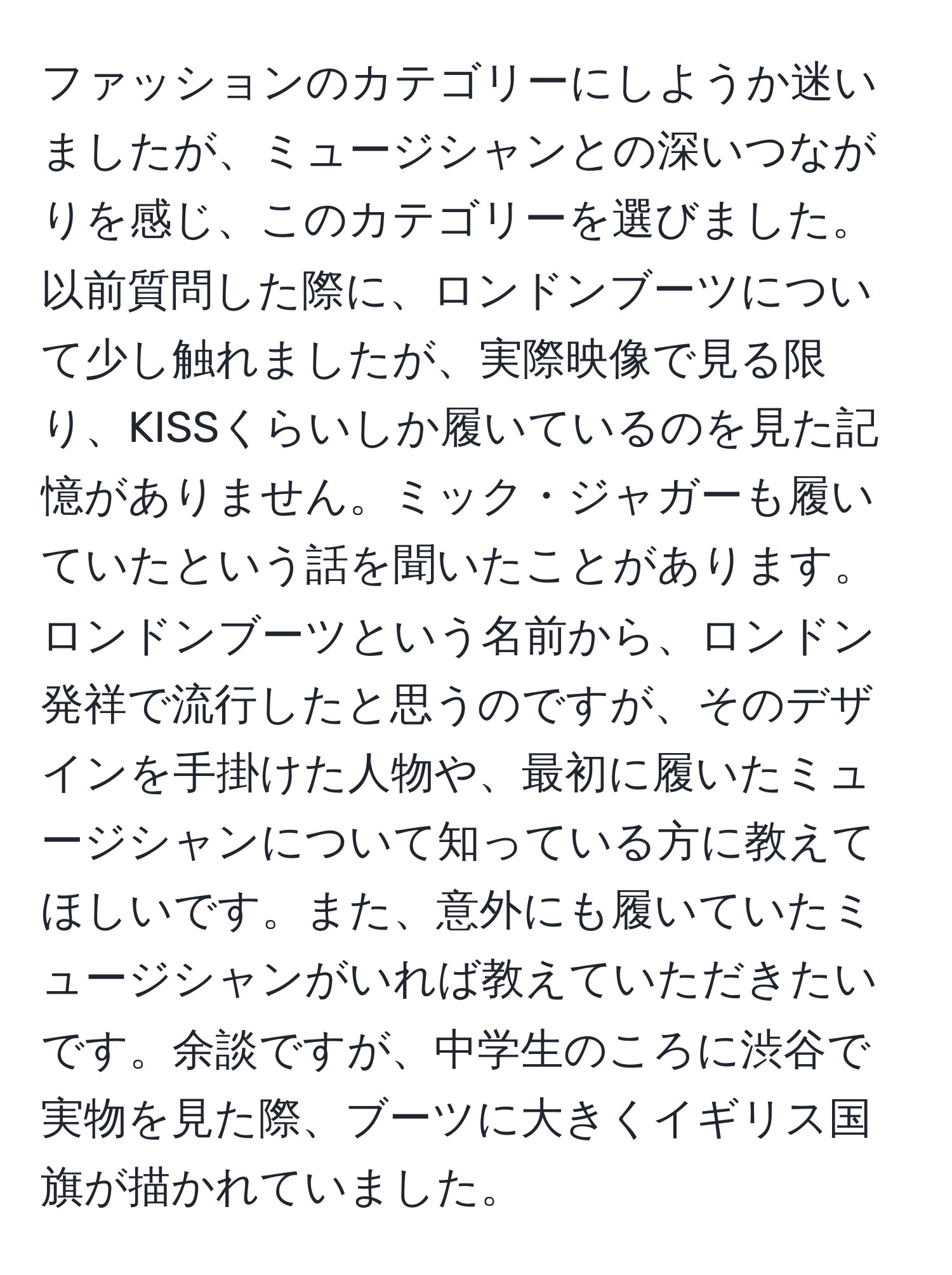 ファッションのカテゴリーにしようか迷いましたが、ミュージシャンとの深いつながりを感じ、このカテゴリーを選びました。以前質問した際に、ロンドンブーツについて少し触れましたが、実際映像で見る限り、KISSくらいしか履いているのを見た記憶がありません。ミック・ジャガーも履いていたという話を聞いたことがあります。ロンドンブーツという名前から、ロンドン発祥で流行したと思うのですが、そのデザインを手掛けた人物や、最初に履いたミュージシャンについて知っている方に教えてほしいです。また、意外にも履いていたミュージシャンがいれば教えていただきたいです。余談ですが、中学生のころに渋谷で実物を見た際、ブーツに大きくイギリス国旗が描かれていました。